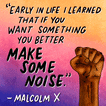 "Early in life I learned that if you want something you better make some noise" Malcolm X quote