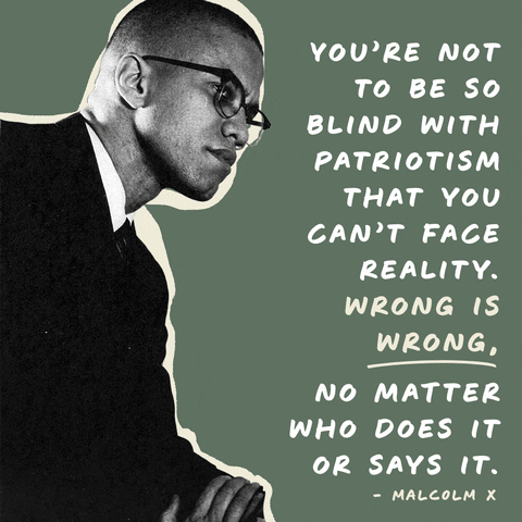 Digital art gif. Black-and-white image of Malcolm X sitting in a thoughtful pose sits across from white text that reads, "You're not to be so blind with patriotism that you can't face reality. Wrong is wrong, no matter who does it or says it - Malcolm X," all against a gray background.