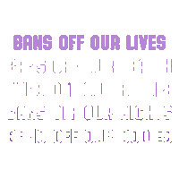 Digital art gif. The phrases, "Bans off our lives, bans off our health, bans off our future, bans off our rights, bans off our bodies," flash one at a time in front of us in bold purple all-caps letters.