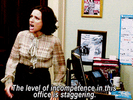 TV gif. Julia Louis Dreyfus as Selina in Veep smacks her hand on a desk while shouting, indignantly, "The level of incompetence in this office is staggering," which appears as text.