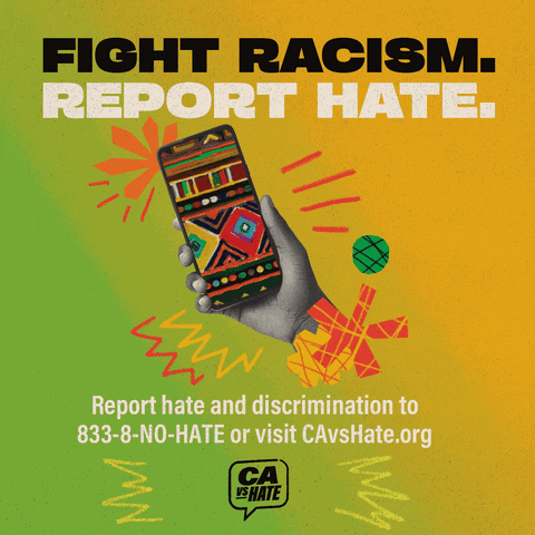 Text gif. Against a green to yellow gradient background, a hand holds up a phone screen that is colored in with a geometric, intricate pattern. Spiky doodles surround the hand. Text reads, "Fight racism. Report hate. Report hate and discrimination to 833-8-NO-HATE or visit CAvsHate.org." 